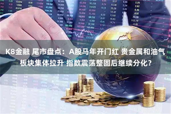 K8金融 尾市盘点：A股马年开门红 贵金属和油气板块集体拉升 指数震荡整固后继续分化？