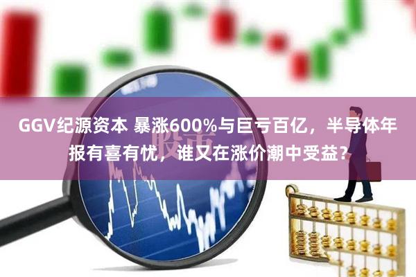 GGV纪源资本 暴涨600%与巨亏百亿，半导体年报有喜有忧，谁又在涨价潮中受益？