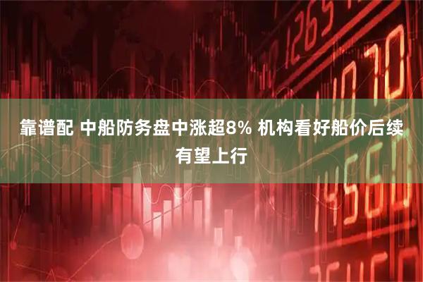 靠谱配 中船防务盘中涨超8% 机构看好船价后续有望上行