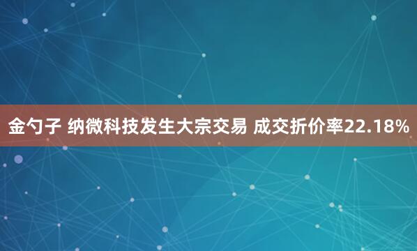 金勺子 纳微科技发生大宗交易 成交折价率22.18%