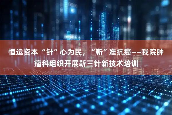 恒运资本 “针”心为民，“靳”准抗癌——我院肿瘤科组织开展靳三针新技术培训