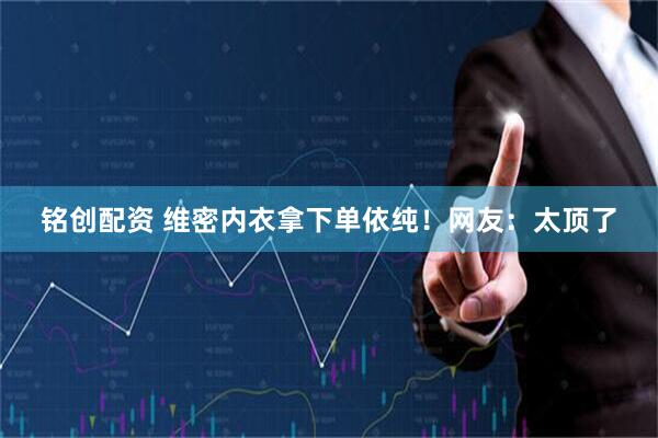铭创配资 维密内衣拿下单依纯！网友：太顶了