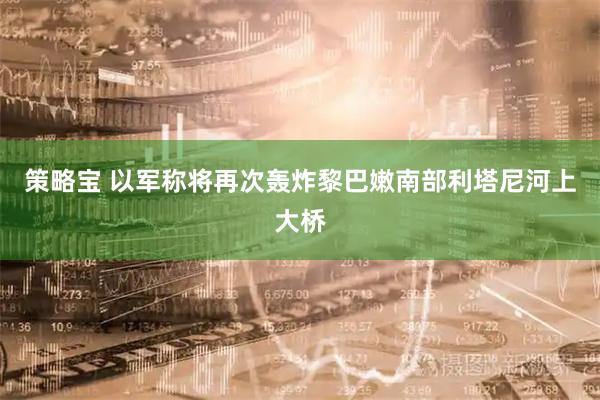 策略宝 以军称将再次轰炸黎巴嫩南部利塔尼河上大桥
