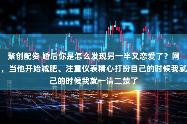 聚创配资 婚后你是怎么发现另一半又恋爱了？网友：很简单，当他开始减肥、注重仪表精心打扮自己的时候我就一清二楚了