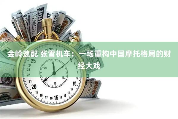 金岭速配 张雪机车：一场重构中国摩托格局的财经大戏