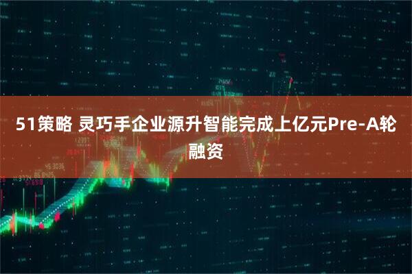 51策略 灵巧手企业源升智能完成上亿元Pre-A轮融资