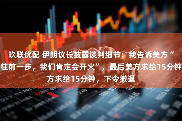 玖联优配 伊朗议长披露谈判细节：我告诉美方“如果你们再往前一步，我们肯定会开火”，最后美方求给15分钟，下令撤退