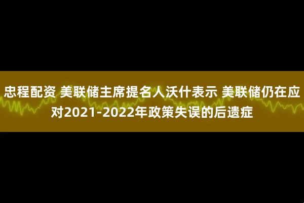忠程配资 美联储主席提名人沃什表示 美联储仍在应对2021-2022年政策失误的后遗症
