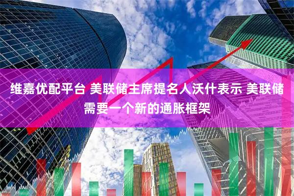 维嘉优配平台 美联储主席提名人沃什表示 美联储需要一个新的通胀框架