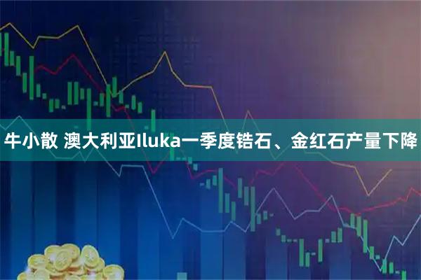 牛小散 澳大利亚Iluka一季度锆石、金红石产量下降