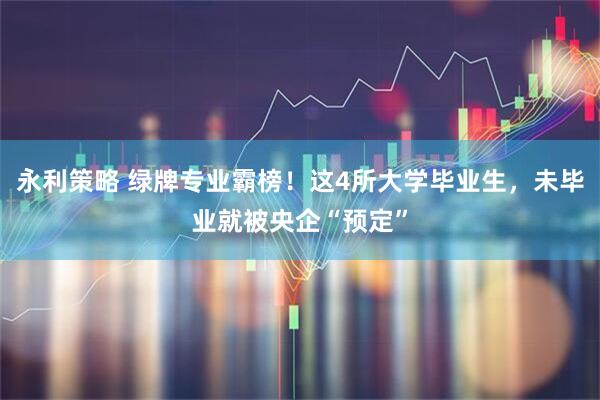 永利策略 绿牌专业霸榜！这4所大学毕业生，未毕业就被央企“预定”