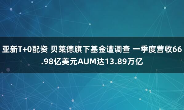 亚新T+0配资 贝莱德旗下基金遭调查 一季度营收66.98亿美元AUM达13.89万亿