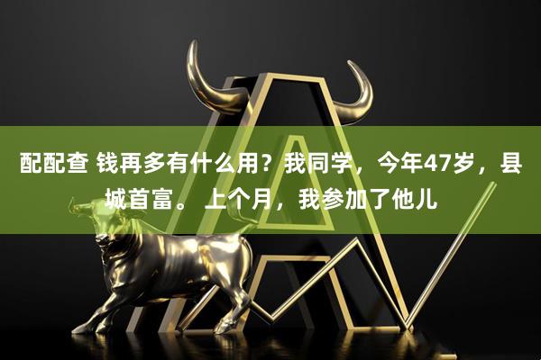 配配查 钱再多有什么用？我同学，今年47岁，县城首富。 上个月，我参加了他儿