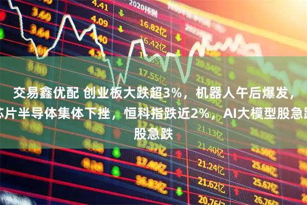 交易鑫优配 创业板大跌超3%，机器人午后爆发，芯片半导体集体下挫，恒科指跌近2%，AI大模型股急跌
