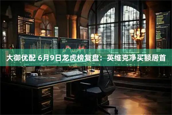 大御优配 6月9日龙虎榜复盘：英维克净买额居首