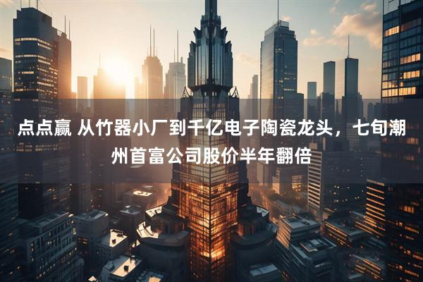 点点赢 从竹器小厂到千亿电子陶瓷龙头，七旬潮州首富公司股价半年翻倍