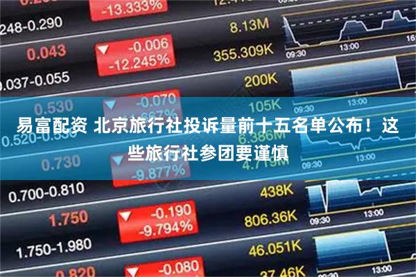 易富配资 北京旅行社投诉量前十五名单公布！这些旅行社参团要谨慎