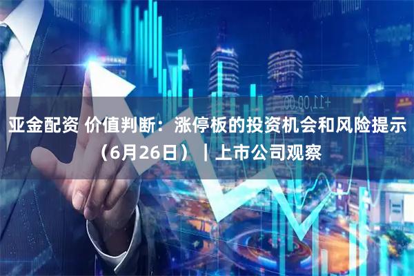亚金配资 价值判断：涨停板的投资机会和风险提示（6月26日）｜上市公司观察