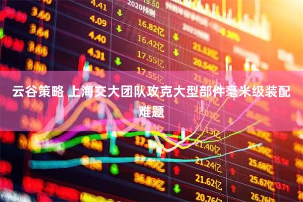云谷策略 上海交大团队攻克大型部件毫米级装配难题