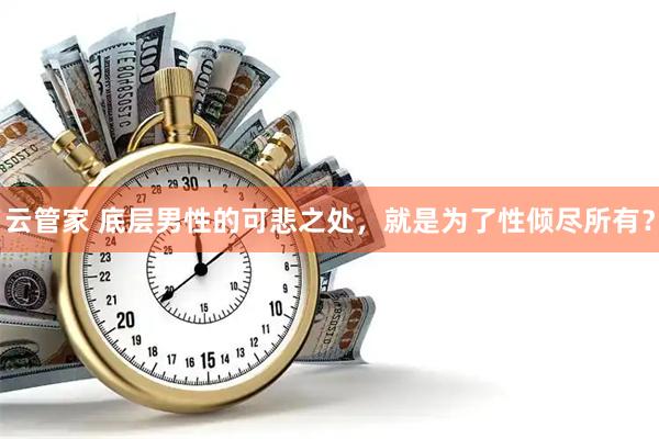 云管家 底层男性的可悲之处，就是为了性倾尽所有？
