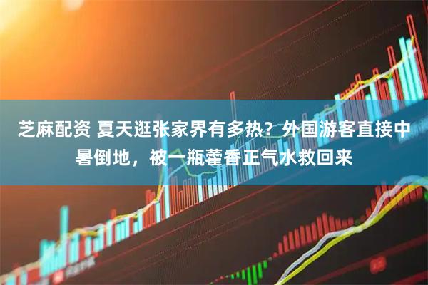芝麻配资 夏天逛张家界有多热？外国游客直接中暑倒地，被一瓶藿香正气水救回来