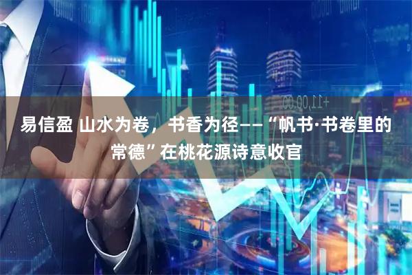 易信盈 山水为卷，书香为径——“帆书·书卷里的常德”在桃花源诗意收官