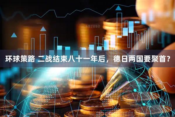 环球策路 二战结束八十一年后，德日两国要聚首？