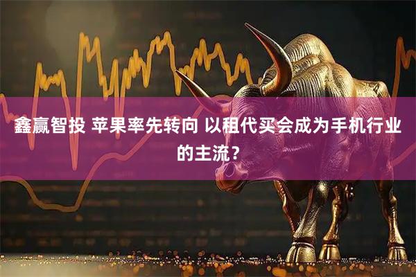 鑫赢智投 苹果率先转向 以租代买会成为手机行业的主流？