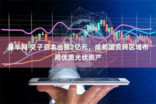 量华网 交子资本出资2亿元，成都国资跨区域布局优质光伏资产